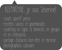 BIENVENUE, je suis Séverine! 
 
- coach sportif perso
- recettes saines et gourmandes
coaching en ligne, à domicile, en groupe et en entreprise.
partage d’astuces bien-être et minceur
photographies culinaire
